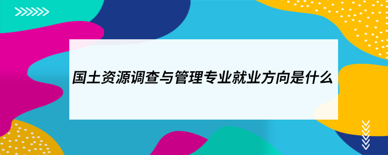 ?國土資源調查與管理專業(yè)就業(yè)方向是什么