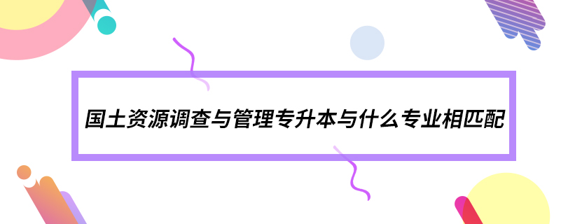 國土資源調查與管理專升本與什么專業(yè)相匹配