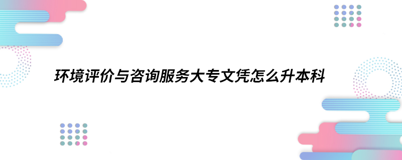 環(huán)境評價(jià)與咨詢服務(wù)大專文憑怎么升本科
