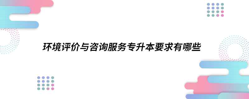 ?環(huán)境評價與咨詢服務(wù)專升本要求有哪些