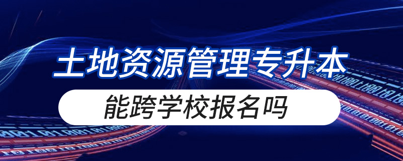 土地資源管理專(zhuān)升本能跨學(xué)校報(bào)名嗎