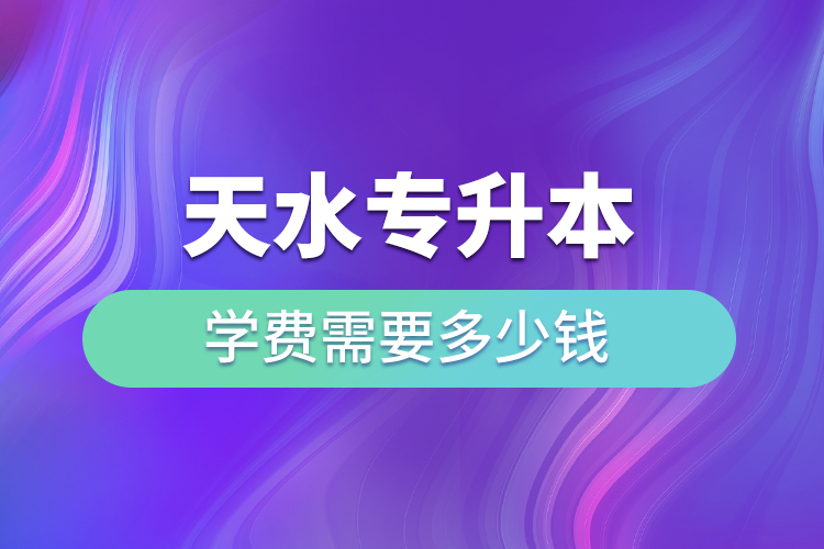 天水專升本學費需要多少錢？