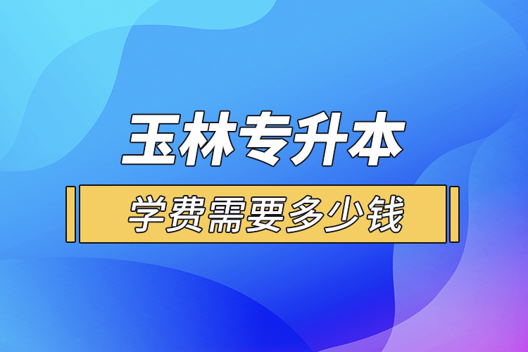 玉林專升本學(xué)費(fèi)需要多少錢？
