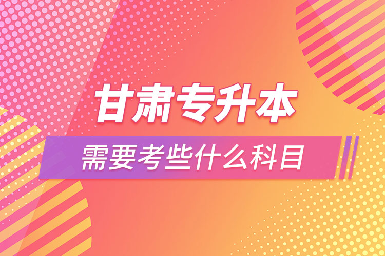 甘肅專升本需要考些什么科目？
