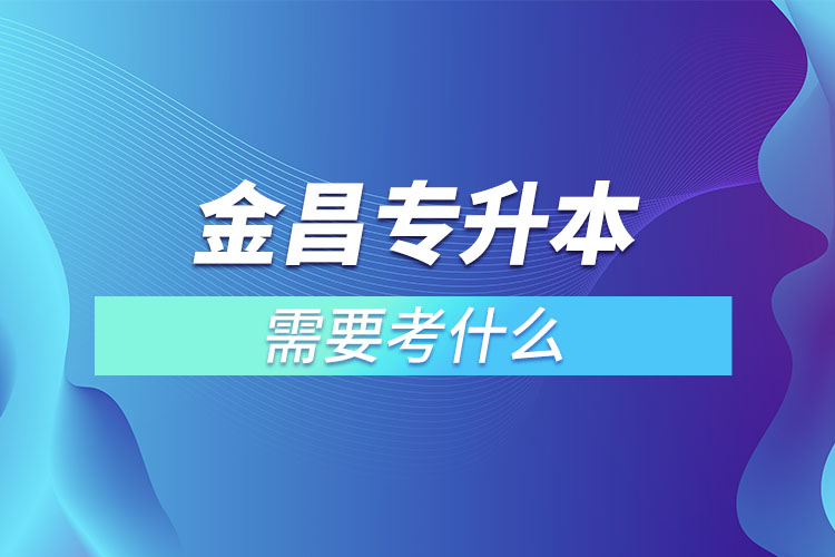 金昌專升本需要考什么？