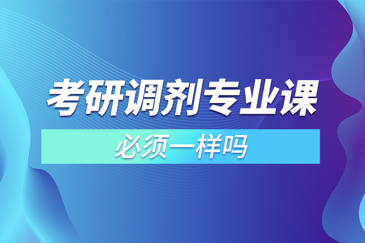 考研調(diào)劑專(zhuān)業(yè)課必須一樣嗎