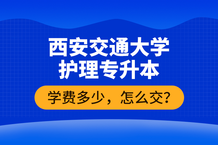 西安交通大學(xué)護(hù)理專升本學(xué)費(fèi)多少，怎么交？