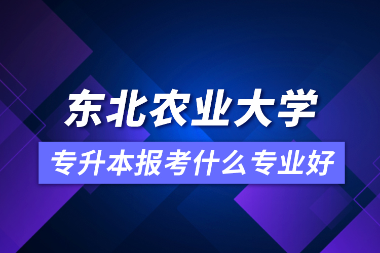東北農業(yè)大學專升本報考什么專業(yè)好？