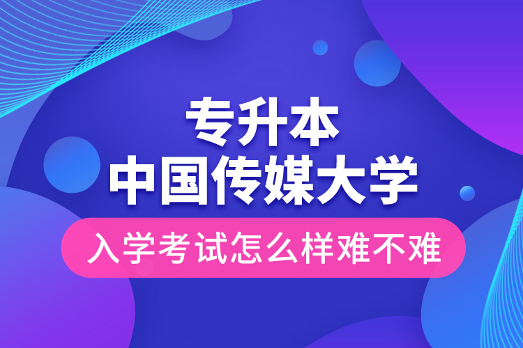 專升本中國傳媒大學入學考試怎么樣難不難？