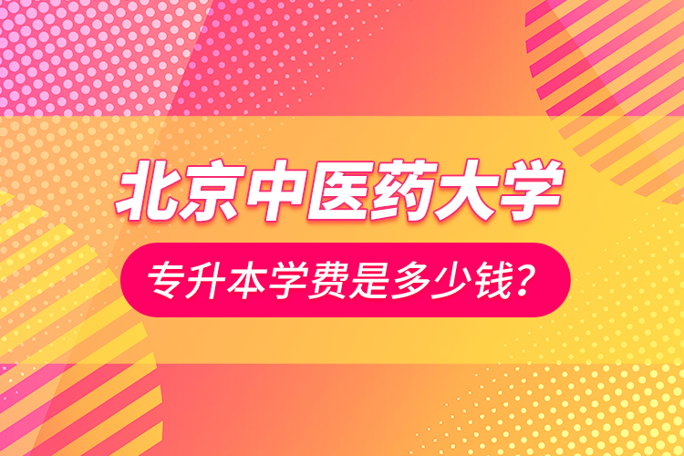 北京中醫(yī)藥大學專升本學費是多少錢？