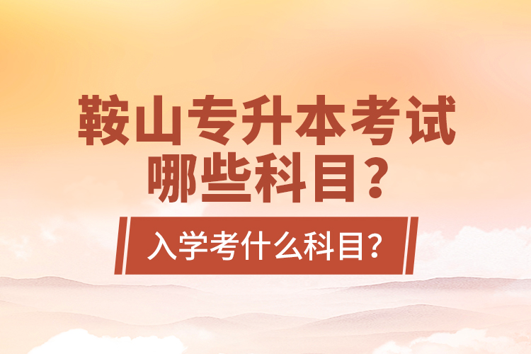鞍山專升本考試哪些科目？入學(xué)考什么科目？