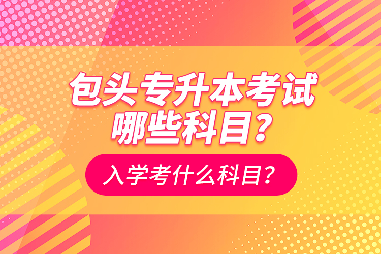 包頭專升本考試哪些科目？入學都考什么科？