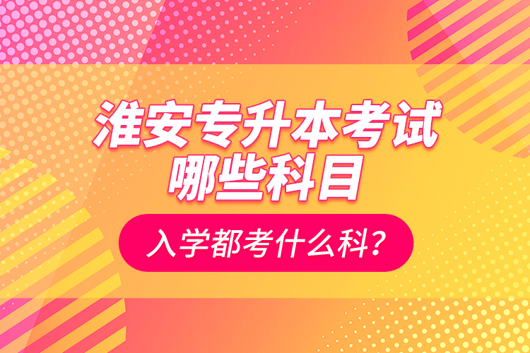 淮安專升本考試哪些科目？入學(xué)都考什么科？