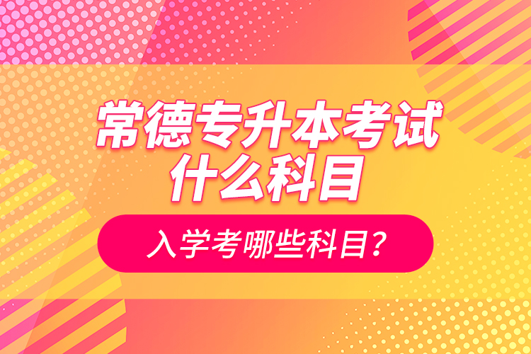 常德專升本考試什么科目？入學(xué)考哪些科目？