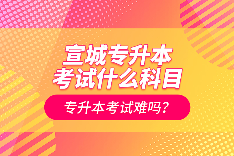 宣城專升本考試什么科目？專升本考試難嗎？