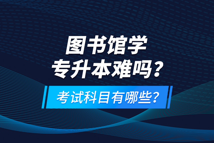 圖書館學(xué)專升本難嗎？考試科目有哪些？