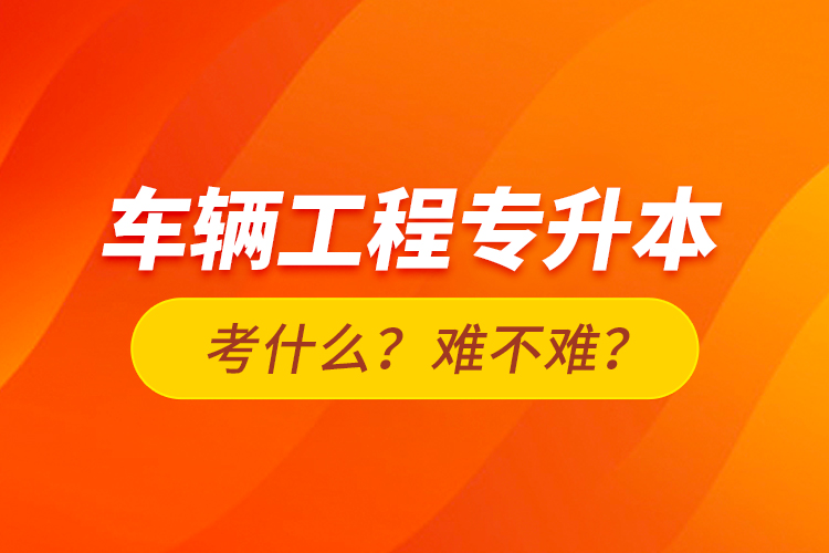 車輛工程專升本考什么？難不難？