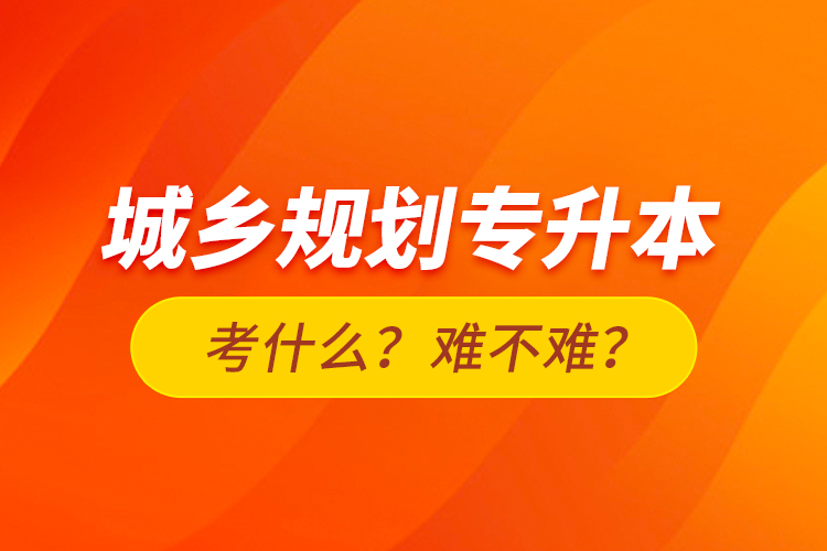 城鄉(xiāng)規(guī)劃專(zhuān)升本考什么？難不難？