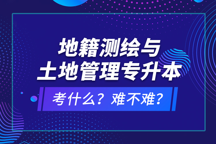 地籍測繪與土地管理專升本考什么？難不難？