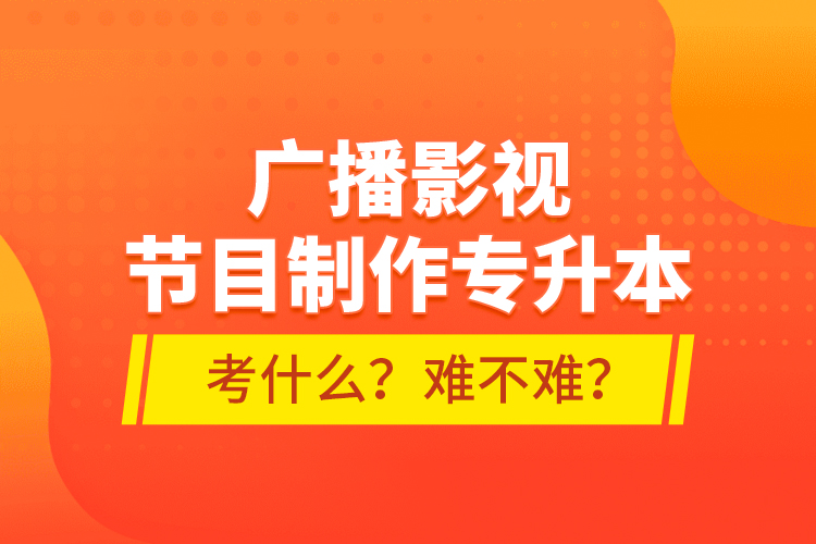 廣播影視節(jié)目制作專升本考什么？難不難？