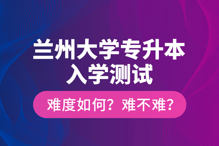 蘭州大學(xué)專升本入學(xué)測試難度如何？難不難？