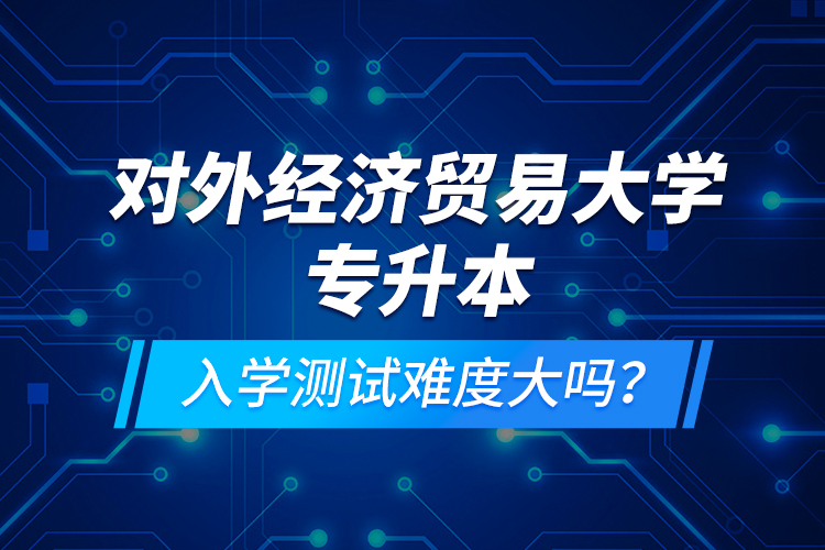 對外經(jīng)濟(jì)貿(mào)易大學(xué)專升本入學(xué)測試難度大嗎？