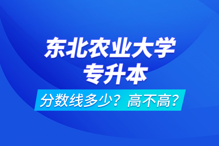 東北農(nóng)業(yè)大學(xué)專(zhuān)升本分?jǐn)?shù)線多少？高不高？