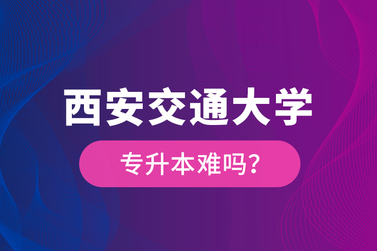 西安交通大學專升本難嗎？