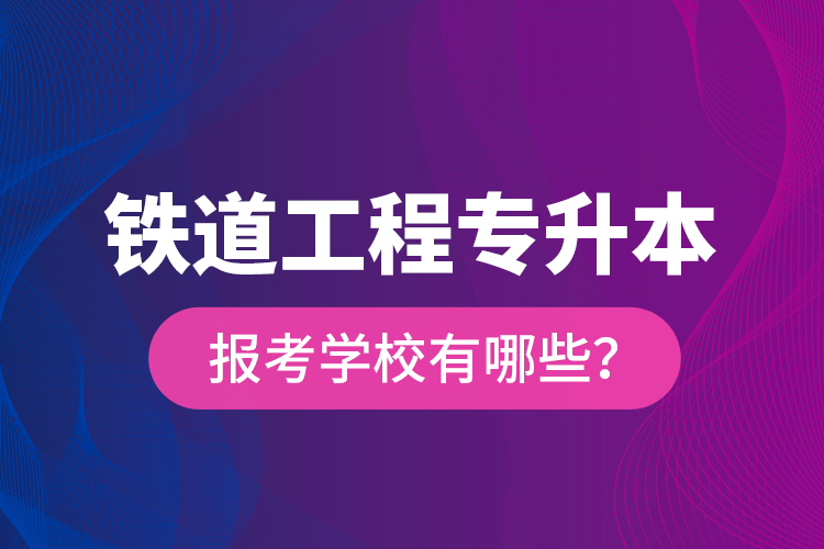 鐵道工程專升本報考學校有哪些？