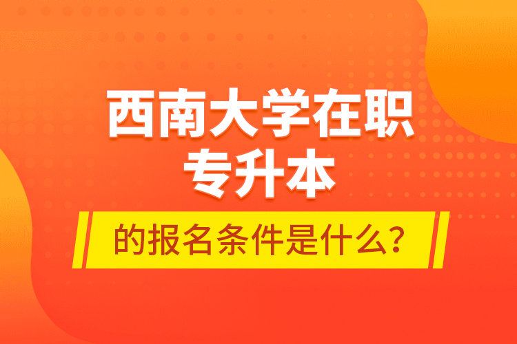 西南大學(xué)在職專(zhuān)升本的報(bào)名條件是什么？