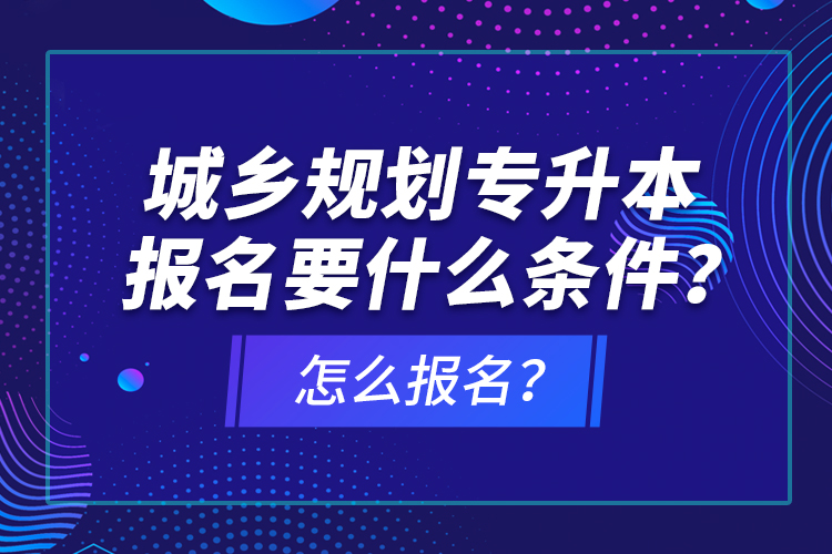 城鄉(xiāng)規(guī)劃專升本報(bào)名要什么條件？怎么報(bào)名？
