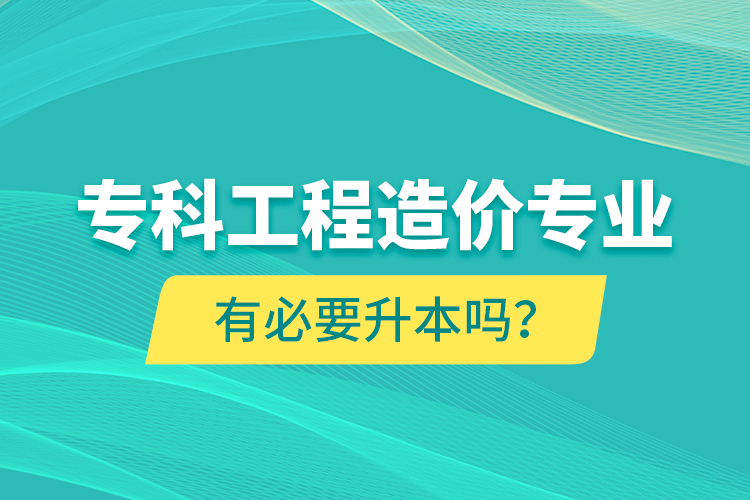 專(zhuān)科工程造價(jià)專(zhuān)業(yè)有必要升本嗎？