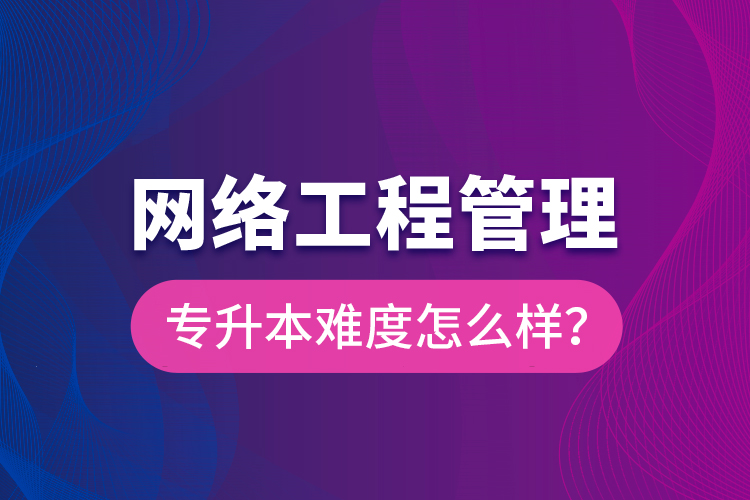 網(wǎng)絡(luò)工程管理專升本難度怎么樣？