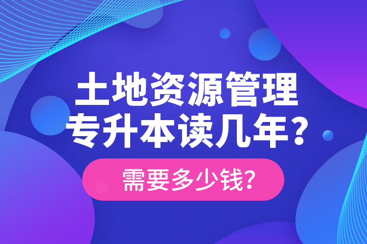 土地資源管理專升本讀幾年？需要多少錢？