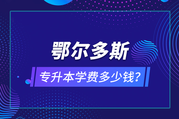 鄂爾多斯專升本學(xué)費(fèi)多少錢？