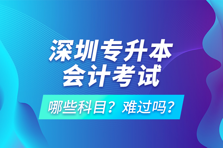 深圳專(zhuān)升本會(huì)計(jì)考試哪些科目？難過(guò)嗎？