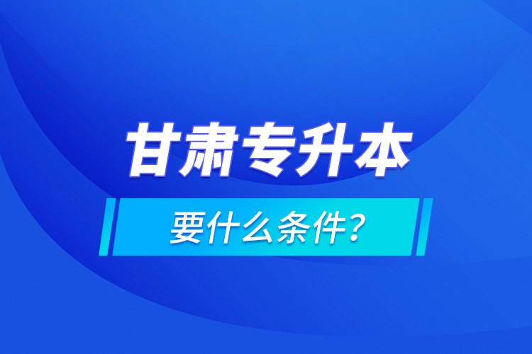 甘肅專升本要什么條件？