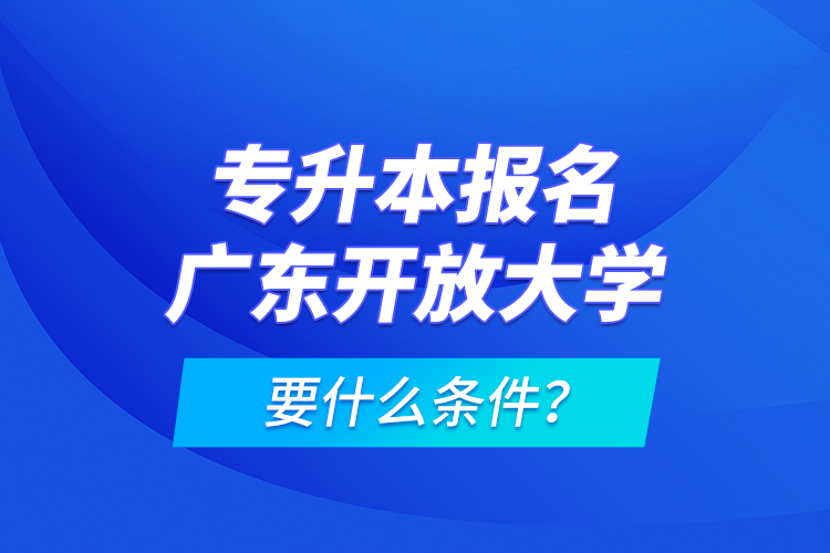 專升本報名廣東開放大學要什么條件？