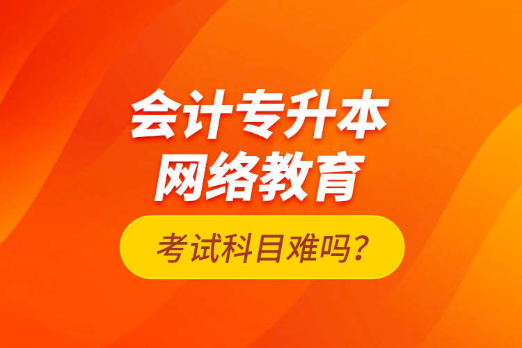會計專升本網(wǎng)絡(luò)教育考試科目難嗎？
