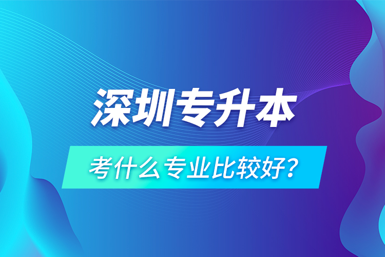 深圳專(zhuān)升本考什么專(zhuān)業(yè)比較好？