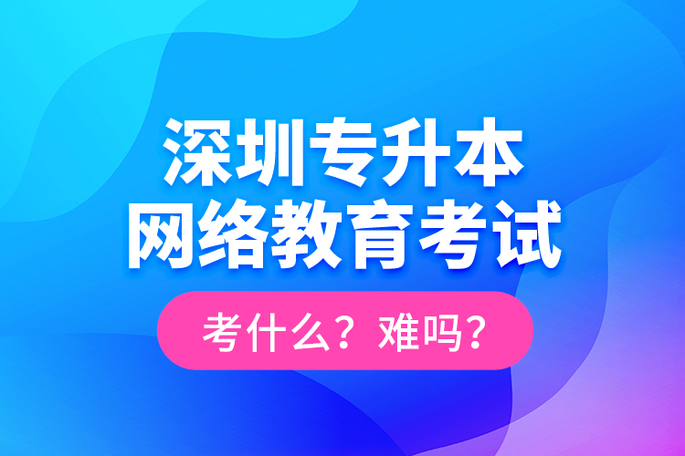 深圳專升本網(wǎng)絡(luò)教育考試考什么？難嗎？