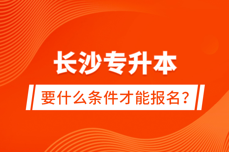長沙專升本要什么條件才能報(bào)名？