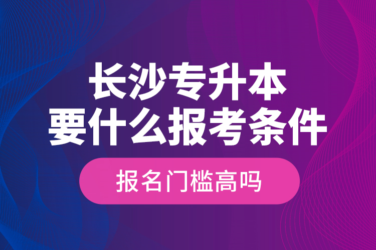 長(zhǎng)沙專升本要什么報(bào)考條件？報(bào)名門檻高嗎？