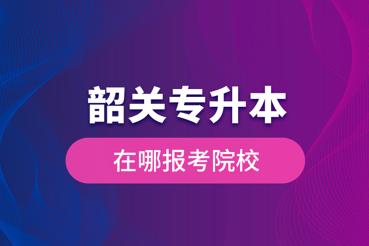 韶關(guān)專(zhuān)升本在哪報(bào)考院校？