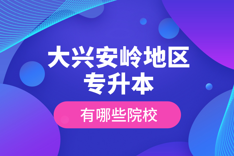 大興安嶺地區(qū)專升本有哪些院校？