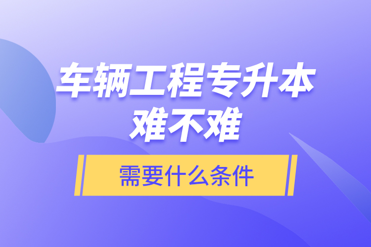 車輛工程專升本難不難？需要什么條件？
