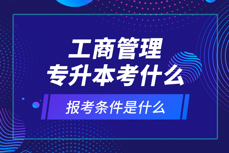 工商管理專升本考什么，報考條件是什么？