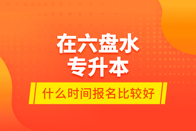 在六盤水專升本什么時(shí)間報(bào)名比較好？