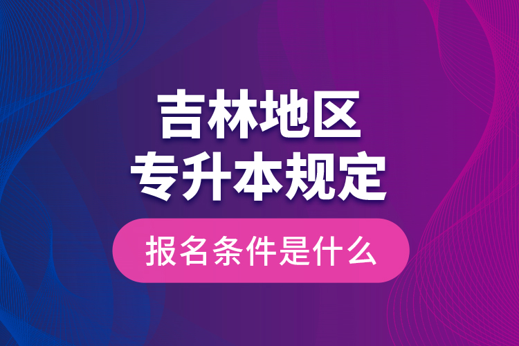 吉林地區(qū)專升本規(guī)定的報名條件是什么？