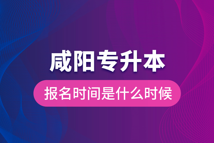 咸陽專升本報名時間是什么時候？